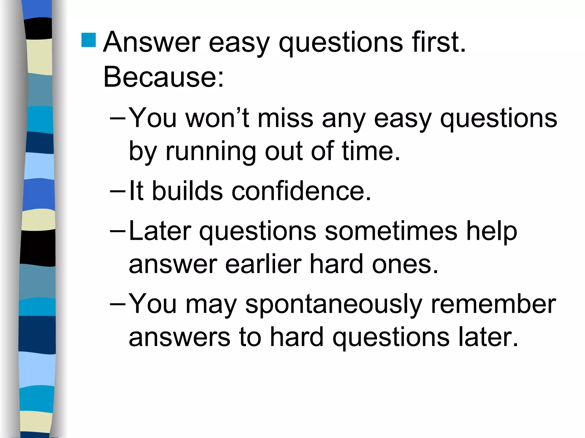 Answer easy questions first.  Because: You won’t miss any easy questions by running out of time. It builds confidence. Later questions sometimes help answer earlier hard ones. You may spontaneously remember answers to hard questions later. 