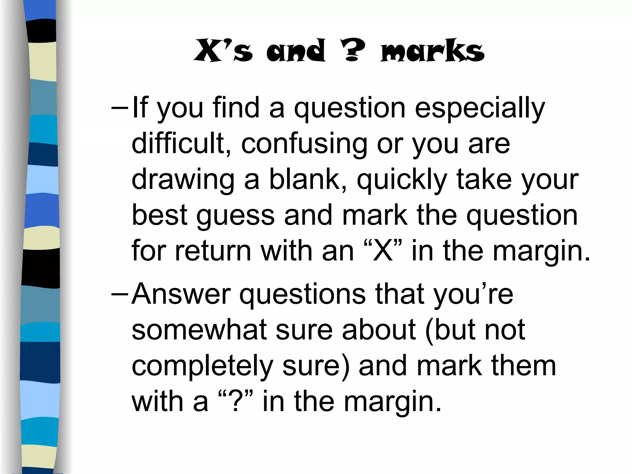 If you find a question especially difficult, confusing or you are drawing a blank, quickly take your best guess and mark the question for return with an “X” in the margin. Answer questions that you’re somewhat sure about (but not completely sure) and mark them with a “?” in the margin. X’s and ? marks 