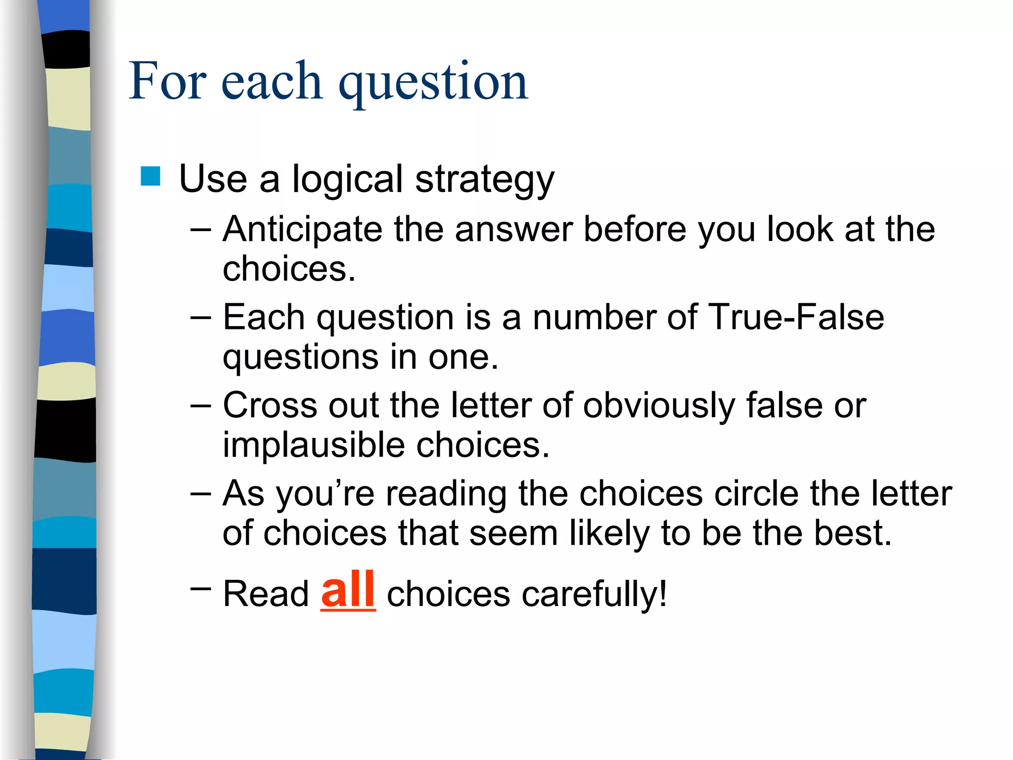 Use a logical strategy Anticipate the answer before you look at the choices. Each question is a number of True-False questions in one. Cross out the letter of obviously false or implausible choices. As you’re reading the choices circle the letter of choices that seem likely to be the best. Read  all  choices carefully! For each question 