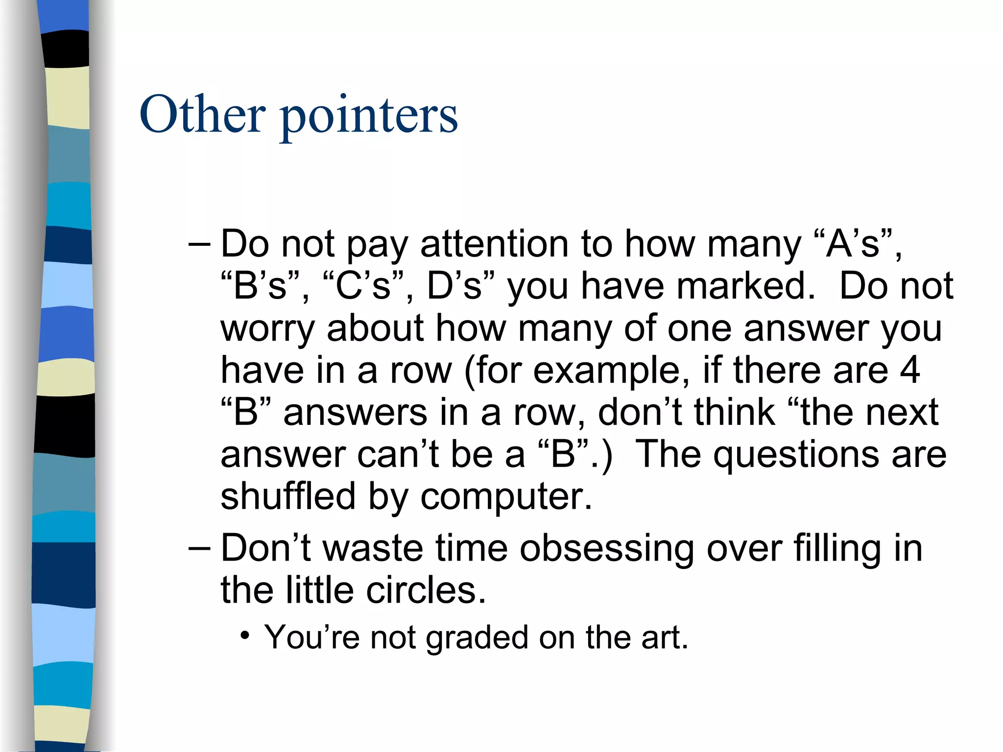 Other pointers Do not pay attention to how many “A’s”, “B’s”, “C’s”, D’s” you have marked.  Do not worry about how many of one answer you have in a row (for example, if there are 4 “B” answers in a row, don’t think “the next answer can’t be a “B”.)  The questions are shuffled by computer. Don’t waste time obsessing over filling in the little circles.  You’re not graded on the art. 