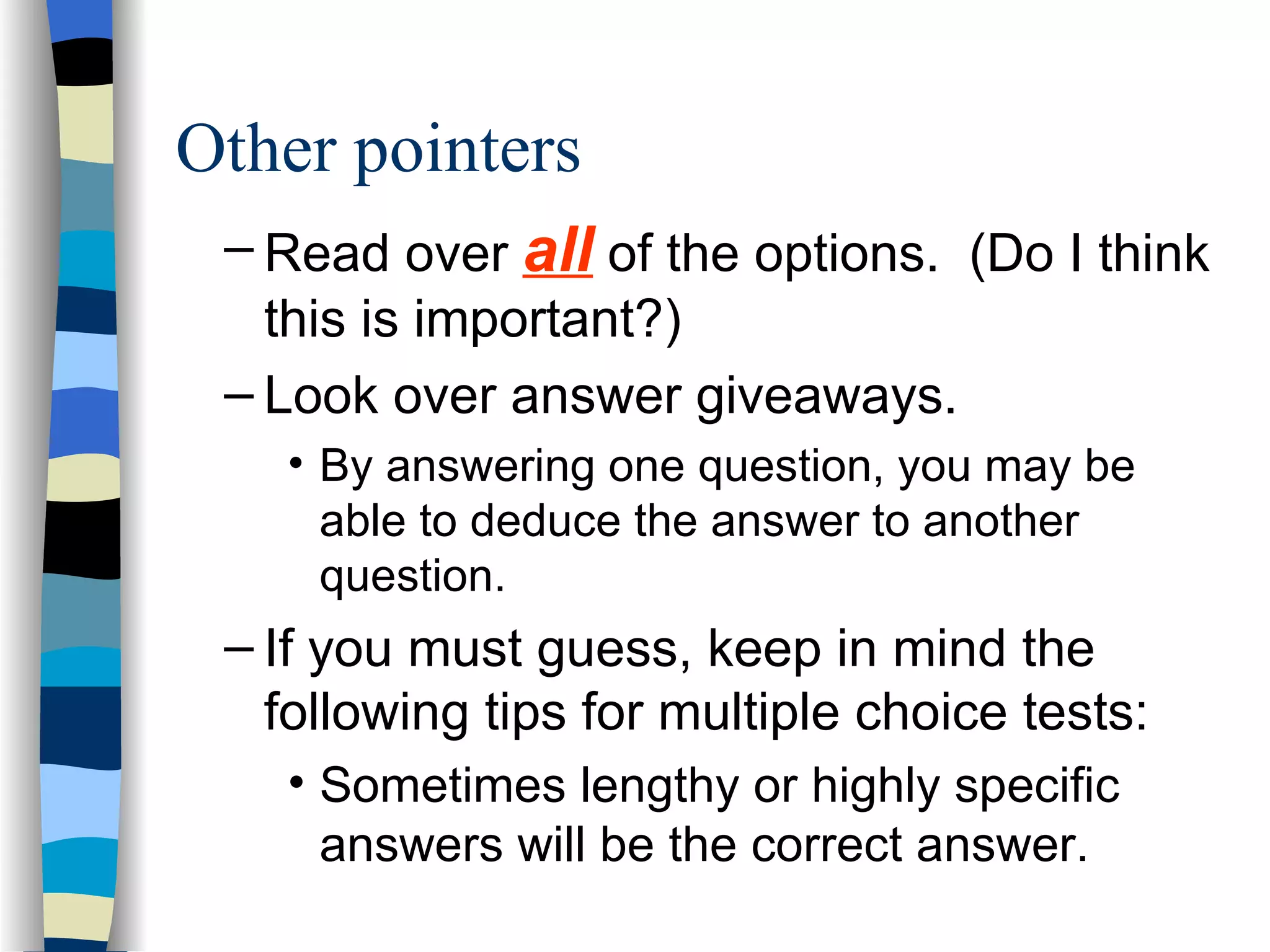 Read over  all  of the options.  (Do I think this is important?) Look over answer giveaways.  By answering one question, you may be able to deduce the answer to another question. If you must guess, keep in mind the following tips for multiple choice tests: Sometimes lengthy or highly specific answers will be the correct answer. Other pointers 
