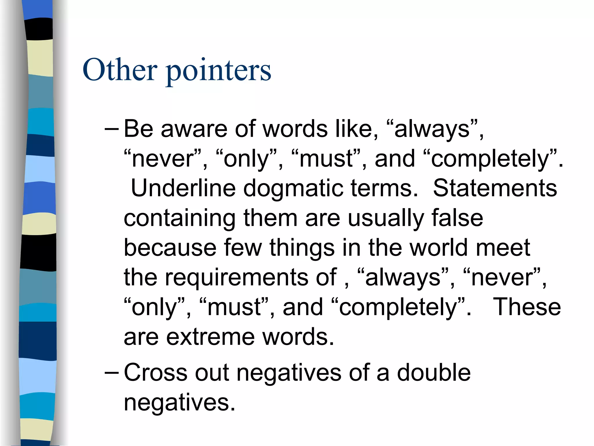 Be aware of words like, “always”, “never”, “only”, “must”, and “completely”.  Underline dogmatic terms.  Statements containing them are usually false because few things in the world meet the requirements of , “always”, “never”, “only”, “must”, and “completely”.  These are extreme words. Cross out negatives of a double negatives. Other pointers 
