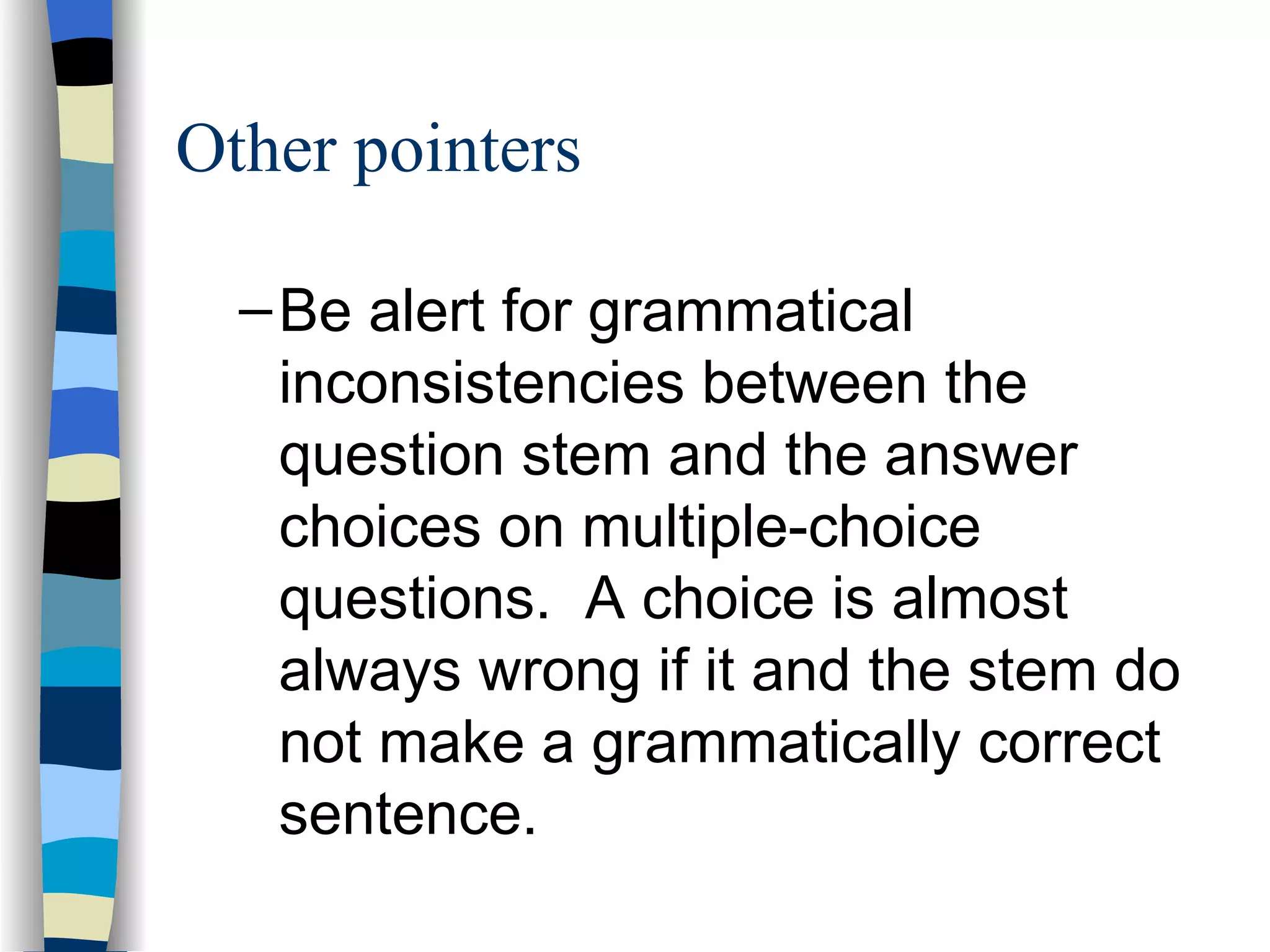 Be alert for grammatical inconsistencies between the question stem and the answer choices on multiple-choice questions.  A choice is almost always wrong if it and the stem do not make a grammatically correct sentence. Other pointers 