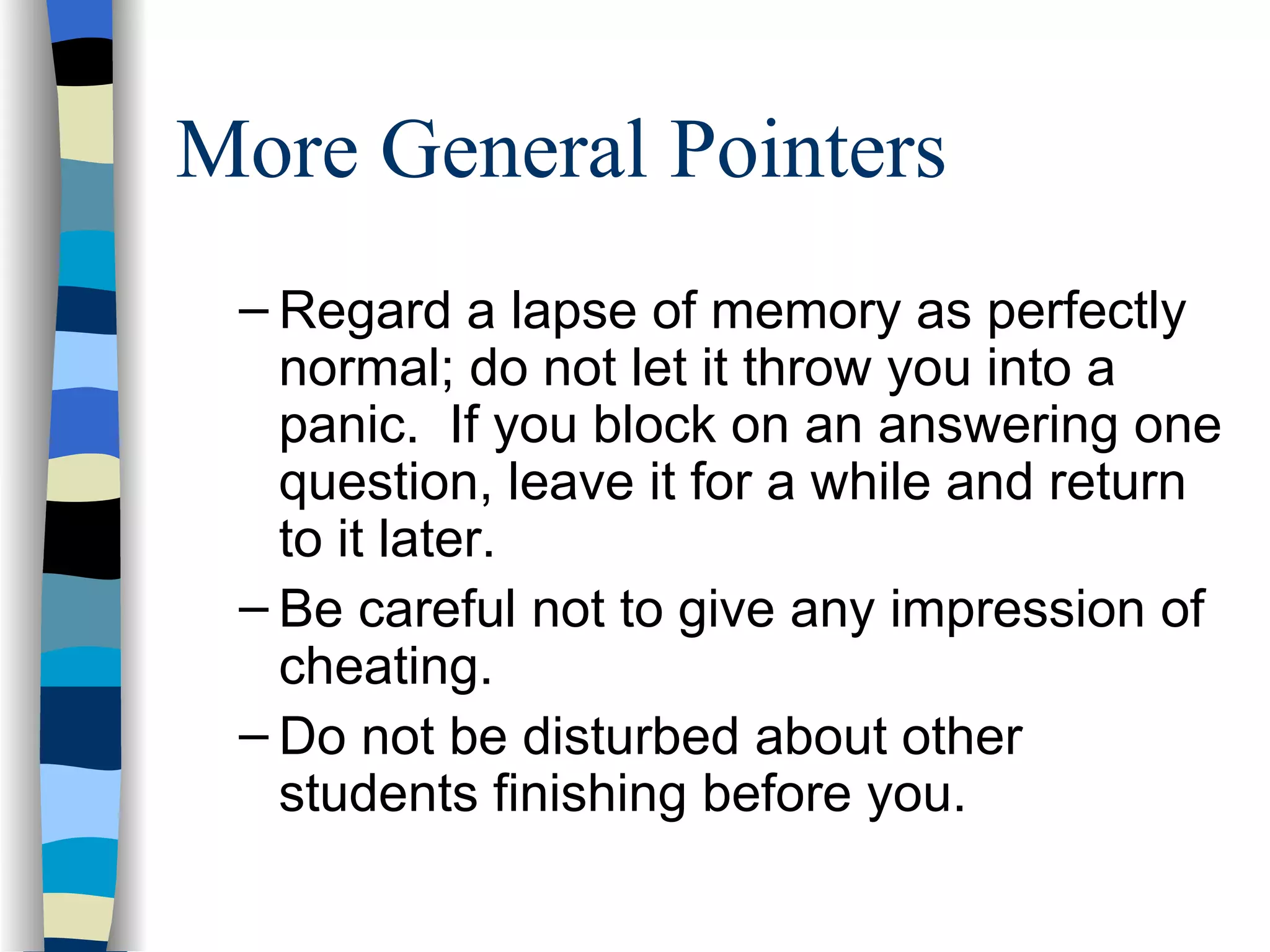 More General Pointers Regard a lapse of memory as perfectly normal; do not let it throw you into a panic.  If you block on an answering one question, leave it for a while and return to it later. Be careful not to give any impression of cheating. Do not be disturbed about other students finishing before you.  