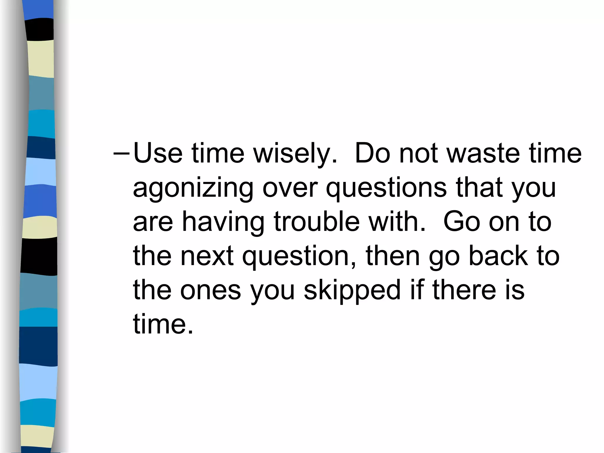 Use time wisely.  Do not waste time agonizing over questions that you are having trouble with.  Go on to the next question, then go back to the ones you skipped if there is time. 