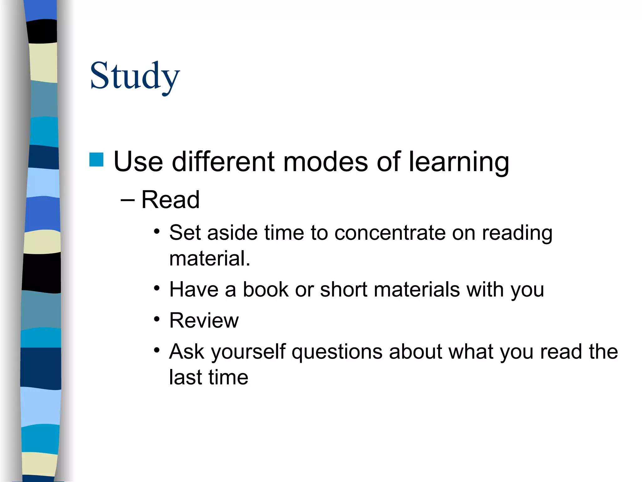 Study Use different modes of learning Read Set aside time to concentrate on reading material. Have a book or short materials with you Review Ask yourself questions about what you read the last time 