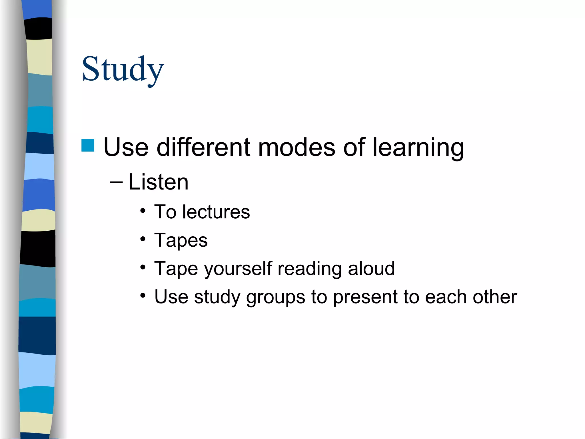 Study Use different modes of learning Listen To lectures Tapes Tape yourself reading aloud Use study groups to present to each other 