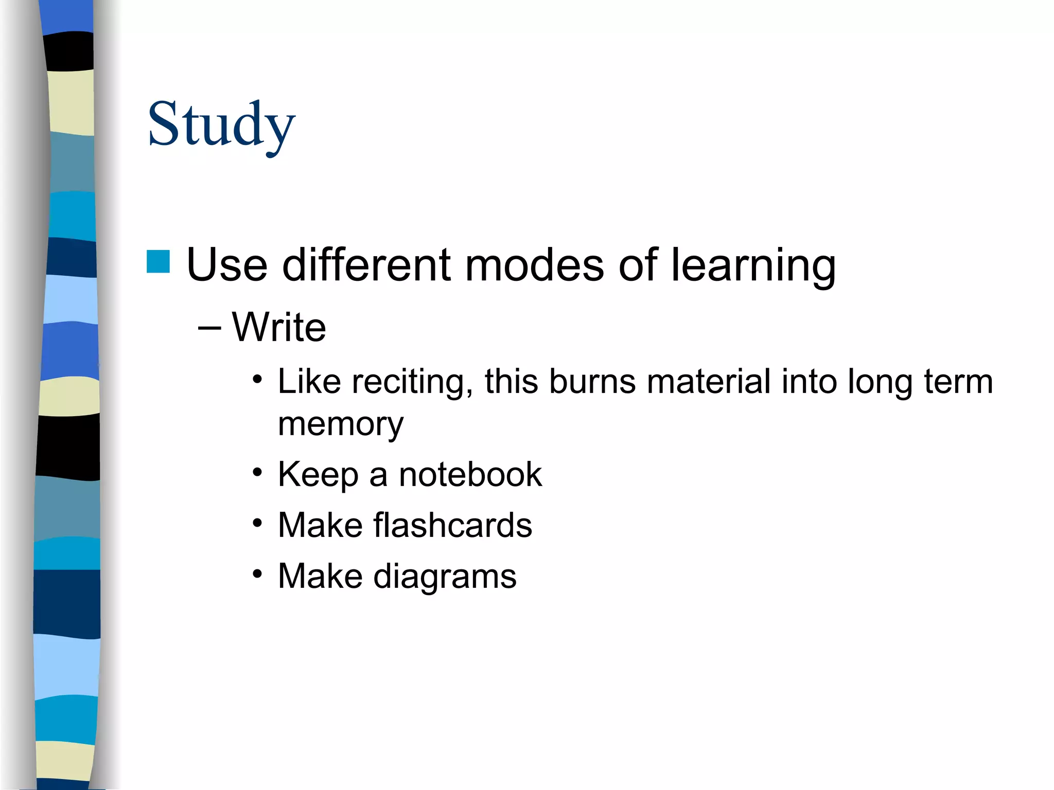 Study Use different modes of learning Write Like reciting, this burns material into long term memory Keep a notebook Make flashcards Make diagrams 