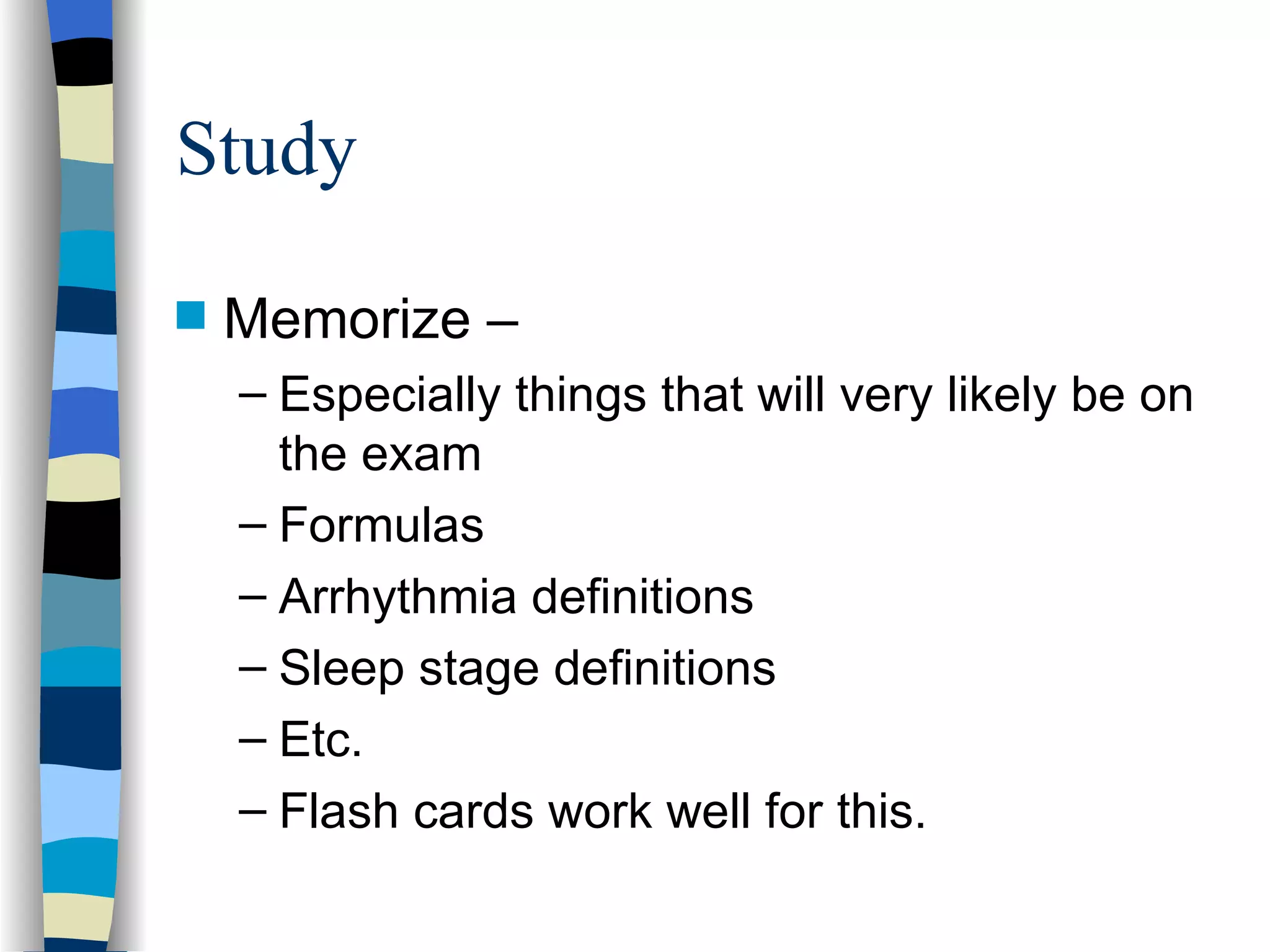 Study Memorize – Especially things that will very likely be on the exam Formulas Arrhythmia definitions Sleep stage definitions Etc. Flash cards work well for this. 