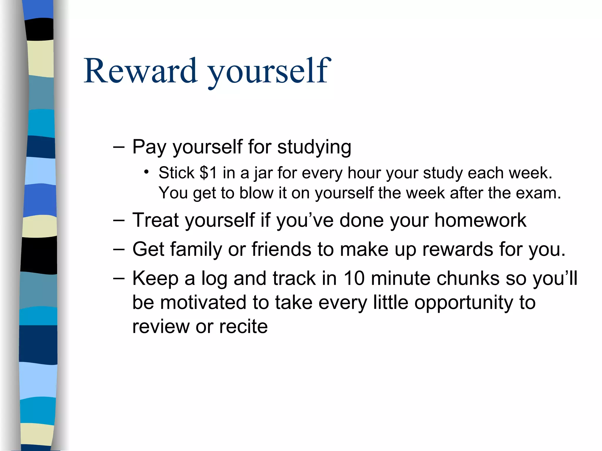Reward yourself Pay yourself for studying Stick $1 in a jar for every hour your study each week.  You get to blow it on yourself the week after the exam. Treat yourself if you’ve done your homework Get family or friends to make up rewards for you.  Keep a log and track in 10 minute chunks so you’ll be motivated to take every little opportunity to review or recite 