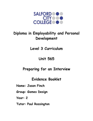 Diploma in Employability and Personal
            Development

           Level 3 Curriculum

               Unit 565

     Preparing for an Interview

           Evidence Booklet
 Name: Jason Finch
 Group: Games Design
 Year: 2
 Tutor: Paul Rossington
 