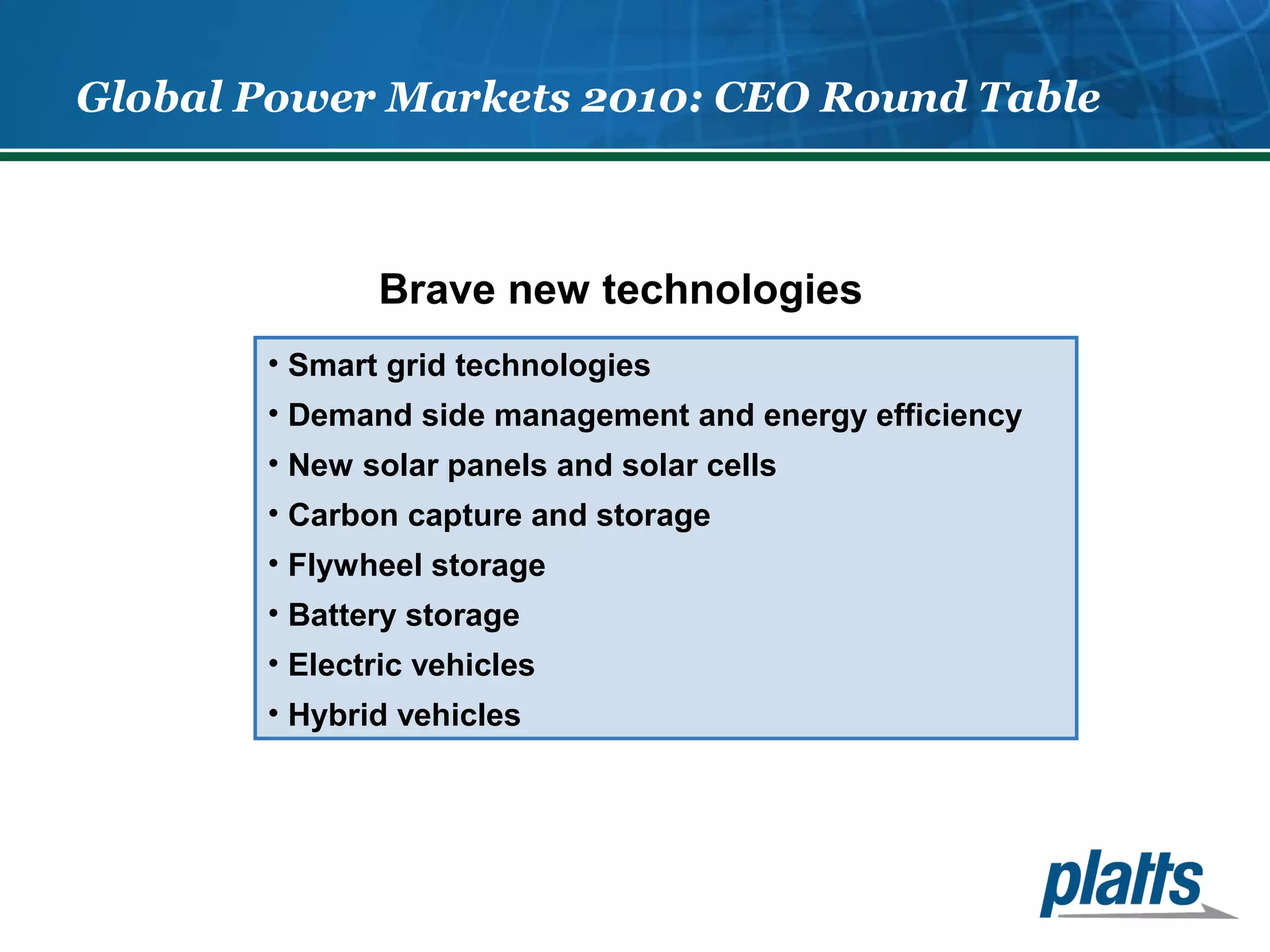 Global Power Markets 2010: CEO Round Table 
Brave new technologies 
• Smart grid technologies 
• Demand side management and energy efficiency 
• New solar panels and solar cells 
• Carbon capture and storage 
• Flywheel storage 
• Battery storage 
• Electric vehicles 
• Hybrid vehicles 
 