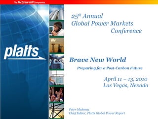 25th Annual 
Global Power Markets 
Conference 
Brave New World 
Preparing for a Post-Carbon Future 
April 11 – 13, 2010 
Las Vegas, Nevada 
Peter Maloney 
Chief Editor, Platts Global Power Report 
 