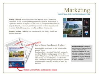MarketingDIRECT MAIL AND PRINT MEDIA MARKETING
Printed Postcards are utilized to market to potential buyers in move up
complexes, as well as to neighboring properties in general. We will want to
capture the attention of anyone who may know of your potential buyer for the
property. Friends, co-workers, and family members of those adjacent condo
owners in the building are strong possible candidates for your unit.
Property business cards that you can share with your family, friends and
business associates
Interior Custom Color Property Brochures
Brochures are useful tools for the “let-me-think-
about-it” buyer.
Brochures have a long shelf life which can slowly
convince the interested prospect to buy. The
copywriting should provide all the information that
a buyer may ask, including links to websites for
more content (including pictures) as well as contact
information for when they are ready to make the
decision.
Website Link to Photos and Expanded Details
What is Copywriting? It is the art
and science of writing copy (words
used on web pages, ads,
promotional materials, etc.) that
sells your product or service and
convinces prospective customers
to take action. In many ways, it's
like hiring one salesman to reach
all of your customers.
 