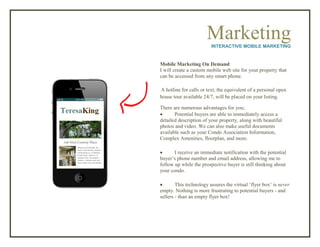 MarketingINTERACTIVE MOBILE MARKETING
Mobile Marketing On Demand
I will create a custom mobile web site for your property that
can be accessed from any smart phone.
A hotline for calls or text, the equivalent of a personal open
house tour available 24/7, will be placed on your listing.
There are numerous advantages for you;
 Potential buyers are able to immediately access a
detailed description of your property, along with beautiful
photos and video. We can also make useful documents
available such as your Condo Association Information,
Complex Amenities, floorplan, and more.
 I receive an immediate notification with the potential
buyer’s phone number and email address, allowing me to
follow up while the prospective buyer is still thinking about
your condo.
 This technology assures the virtual ‘flyer box’ is never
empty. Nothing is more frustrating to potential buyers - and
sellers - than an empty flyer box!
 