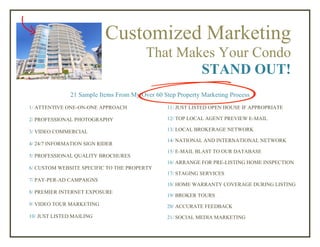 Customized Marketing
That Makes Your Condo
STAND OUT!
21 Sample Items From My Over 60 Step Property Marketing Process
1/ ATTENTIVE ONE-ON-ONE APPROACH
2/ PROFESSIONAL PHOTOGRAPHY
3/ VIDEO COMMERCIAL
4/ 24/7 INFORMATION SIGN RIDER
5/ PROFESSIONAL QUALITY BROCHURES
6/ CUSTOM WEBSITE SPECIFIC TO THE PROPERTY
7/ PAY-PER-AD CAMPAIGNS
8/ PREMIER INTERNET EXPOSURE
9/ VIDEO TOUR MARKETING
10/ JUST LISTED MAILING
11/ JUST LISTED OPEN HOUSE IF APPROPRIATE
12/ TOP LOCAL AGENT PREVIEW E-MAIL
13/ LOCAL BROKERAGE NETWORK
14/ NATIONAL AND INTERNATIONAL NETWORK
15/ E-MAIL BLAST TO OUR DATABASE
16/ PRE-LISTING HOME INSPECTIONARRANGE FOR
17/ STAGING SERVICES
18/ HOME WARRANTY COVERAGE DURING LISTING
19/ BROKER TOURS
20/ ACCURATE FEEDBACK
21/ SOCIAL MEDIA MARKETING
 