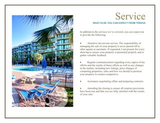 ServiceWHAT ELSE YOU CAN EXPECT FROM TERESA
In addition to the services we’ve covered, you can expect me
to provide the following:
 Attentive one-on-one service. The responsibility of
managing the sale of your property is never passed off to
other agents or assistants. If requested, I am present for every
showing to ensure your property is presented properly and to
gather valuable feedback.
 Regular communications regarding every aspect of my
efforts and the results of those efforts as well as any changes
in the market, including new listings, price changes of
competing properties, sales and how we should re-position
your property to remain competitive.
 Assistance negotiating offers and preparing contracts.
 Attending the closing to ensure all contract provisions
have been met and that you are fully satisfied with the results
of your sale.
 
