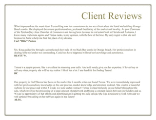 Client Reviews
What impressed me the most about Teresa King was her commitment to me as a client when she listed and sold my Orange
Beach condo. She displayed the utmost professionalism, profound familiarity of the market and locality. As past Chairman
of the Perdido Key Area Chamber of Commerce and having been licensed in real estate both in Florida and Alabama, I
know many real estate agents and Teresa ranks, in my opinion, with the best of the best. My only regret is that she isn't
licensed in Paris to help me find the place of my dreams.
Carl "Blitz" Poston
Ms. King guided me through a complicated short sale of my Back Bay condo in Orange Beach. Her professionalism in
dealing with my lender was outstanding. Could not have happened without her knowledge and persistence.
RUSTY W.
Teresa is a people person. She is excellent in returning your calls. And will surely give you her expertise. If I ever buy or
sell any other property she will be my realtor. I liked her a lot. I am thankful for finding Teresa!
RC
Our property in Gulf Shores had been on the market for 6 months when we found Teresa. We were immediately impressed
with her professionalism, knowledge on the sale process, market knowledge and attention to detail. She created a beautiful
website for our place and within 5 weeks we were under contract! Teresa worked tirelessly on our behalf throughout the
sale, which involves the processing of a large amount of paperwork and being a constant liaison between our lenders and us.
We are so appreciative of her efforts and determination in getting this sale closed. She was a pleasure to work with and we
will certainly be calling on her services again in the future!
ALI E.
 