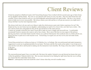 Client Reviews
I listed my property in Baldwin County with Teresa King because I have worked with her several years ago to find a home
for my daughter and her family. We were so very pleased with Teresa in every way then. They love their home here and
consider Teresa a dear friend as well as a very knowledgeable and professional real estate broker. She has a very sincere
desire to help you in every way possible. She always returns your calls and has or will get any answers you might need. I
always felt that I was her most important client.
She always took time to do any and every thing to make the whole process easier and a better experience for me!! She
helped me buy my new home near my daughter, understanding my need to live close to her, now that I am a widow. She
also sold my home here and guided me thru all the ups and downs of the entire process.
I cannot say enough to describe how much Teresa did to make my move a happy and successful one. I would gladly
recommend Teresa to anyone who wants to sell or buy a home. She is one of the best in every aspect of the process.
Having once been a real estate broker myself, I know you could not find anyone who would do more or a better job for you.
Please feel free to quote me or refer anyone to me. Teresa King is an agent you can rely on for your real estate needs.
BETTY G.
Teresa King assisted me in selling my home at 110 Marilyn Ave. in Fairhope. She was professional and made inexpensive
suggestions to assist me in getting top dollar for my home. The home sold the first week on the market. I was living out of
state and she went above and beyond in making sure the transaction went smoothly. Ms. King is the only realtor I would use
in the area.
PAMELA R.
The most professional agent I have ever dealt with. She knew the market, listened to me and showed me homes that were
within the guidelines I had provided to her. She was more interested in my finding the right home than she was in selling
me a house that she could make money from.
Hank Jr (subsequently listed and resold this client’s home when they moved to another state)
 