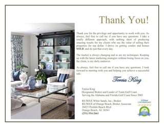 Thank You!
Thank you for the privilege and opportunity to work with you. As
always, feel free to call me if you have any questions. I take a
totally different approach, with nothing short of producing
amazing results for my clients who see the value of selling their
properties for top dollar. I thrive on getting condos and homes
SOLD, and do just that every day.
The market is always changing and so are my techniques. Keeping
up with the latest marketing strategies without losing focus on you,
the client, is my daily endeavor.
As always, feel free to call me if you have any questions. I look
forward to meeting with you and helping you achieve a successful
sale.
Teresa King
Teresa King
Designated Broker and Leader of Team Gulf Coast
Serving the Alabama and Florida Gulf Coast Since 2005
RE/MAX White Sands, Inc., Broker
RE/MAX of Orange Beach, Broker Associate
26021 Perdido Beach Blvd
Orange Beach, AL 36561
(251) 554-2661
 