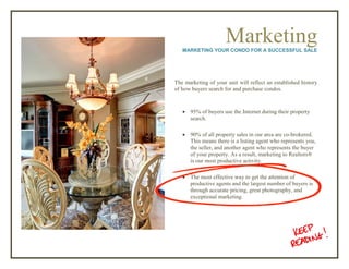 MarketingMARKETING YOUR CONDO FOR A SUCCESSFUL SALE
The marketing of your unit will reflect an established history
of how buyers search for and purchase condos.
 95% of buyers use the Internet during their property
search.
 90% of all property sales in our area are co-brokered.
This means there is a listing agent who represents you,
the seller, and another agent who represents the buyer
of your property. As a result, marketing to Realtors®
is our most productive activity.
 The most effective way to get the attention of
productive agents and the largest number of buyers is
through accurate pricing, great photography, and
exceptional marketing.
 