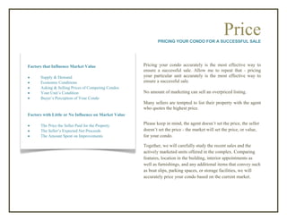 PricePRICING YOUR CONDO FOR A SUCCESSFUL SALE
Pricing your condo accurately is the most effective way to
ensure a successful sale. Allow me to repeat that - pricing
your particular unit accurately is the most effective way to
ensure a successful sale.
No amount of marketing can sell an overpriced listing.
Many sellers are tempted to list their property with the agent
who quotes the highest price.
Please keep in mind, the agent doesn’t set the price, the seller
doesn’t set the price - the market will set the price, or value,
for your condo.
Together, we will carefully study the recent sales and the
actively marketed units offered in the complex. Comparing
features, location in the building, interior appointments as
well as furnishings, and any additional items that convey such
as boat slips, parking spaces, or storage facilities, we will
accurately price your condo based on the current market.
Factors that Influence Market Value
 Supply & Demand
 Economic Conditions
 Asking & Selling Prices of Competing Condos
 Your Unit’s Condition
 Buyer’s Perception of Your Condo
Factors with Little or No Influence on Market Value
 The Price the Seller Paid for the Property
 The Seller’s Expected Net Proceeds
 The Amount Spent on Improvements
 