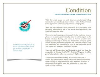 ConditionPRE-LISTING PROFESSIONAL CONDO INSPECTION
With the typical agent, you only discover potential deal-killing
repairs after you are already under contract - when the buyer hires a
home inspector to scrutinize every aspect of your property.
When you list - and close - your condo with me, I can arrange for a
pre-listing inspection by one of the area’s most experienced, and
respected, inspection firms.
Discovering and repairing problems early in the marketing process
places you in control, eliminating the stress of making repairs on the
buyer’s schedule. Having your condo in move-in condition also
helps you avoid delays to closing and demonstrates to buyers, agents
and the buyer’s professional inspector that your unit has been very
well maintained. We want buyers to focus on how they would utilize
your condo - not what they would have to repair.
Your unit will be advertised and featured to stand out from the
competition as being a Certified Pre-Inspected Property. It will be
perceived as a better value and command a higher price.
I can also recommend trustworthy, professional contractors to
address any repairs that are needed. The extent that these repairs are
made will directly affect your listing price. You have the ability to
command a higher asking price, and substantiate it, when your
condo is in top condition.
In a Maritz Research poll, 63% of
buyers responded that they would
pay more for a property that is
move-in ready.
 