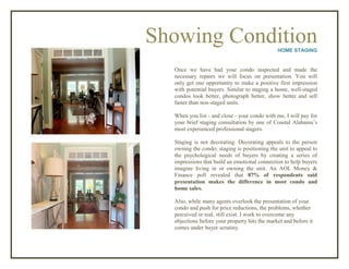 Showing ConditionHOME STAGING
Once we have had your condo inspected and made the
necessary repairs we will focus on presentation. You will
only get one opportunity to make a positive first impression
with potential buyers. Similar to staging a home, well-staged
condos look better, photograph better, show better and sell
faster than non-staged units.
When you list - and close - your condo with me, I will pay for
your brief staging consultation by one of Coastal Alabama’s
most experienced professional stagers.
Staging is not decorating. Decorating appeals to the person
owning the condo; staging is positioning the unit to appeal to
the psychological needs of buyers by creating a series of
impressions that build an emotional connection to help buyers
imagine living in or owning the unit. An AOL Money &
Finance poll revealed that 87% of respondents said
presentation makes the difference in most condo and
home sales.
Also, while many agents overlook the presentation of your
condo and push for price reductions, the problems, whether
perceived or real, still exist. I work to overcome any
objections before your property hits the market and before it
comes under buyer scrutiny.
 