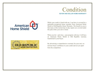 ConditionBUYER AND SELLER HOME WARRANTY
While your condo is listed with me, I can have it covered by a
nationally-recognized home warranty from American Home
Shield or Old Republic Home Warranty. The benefit to you is
that many of the normal day-to-day repairs are covered under
this plan while your unit is listed.
When you list - and close - your property with me, I will have
an American Home Shield or Old Republic warranty
transferred to your buyer.
By advertising a comprehensive warranty for your unit, we
increase buyer confidence in your condo and set you apart
from the competition.
 