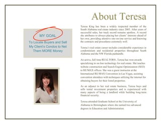 About Teresa
Teresa King has been a widely respected member of the
South Alabama real estate industry since 2005. After years of
successful sales, her track record remains spotless. A record
she attributes to always placing her clients’ interests ahead of
her own, providing attentive one-on-one service and knowing
the contracts and procedures extremely well.
Teresa’s real estate career includes considerable experience in
condominium and residential properties throughout South
Alabama and the NW Florida panhandle.
An active, full time REALTOR®, Teresa has won awards
specializing in on-line technology for real estate. She teaches
website construction and Search Engine Optimization (SEO)
to RE/MAX offices. She was a guest instructor at the
International RE/MAX Convention in Las Vegas, assisting
convention attendees with techniques utilizing the internet for
obtaining buyers for their listed properties.
As an adjunct to her real estate business, Teresa buys and
sells rental investment properties and is experienced with
many aspects of being a landlord while building long-term
financial security.
Teresa attended Graduate School at the University of
Alabama in Birmingham where she earned two advanced
degrees in Education and Administration.
MY GOAL
To Locate Buyers and Sell
My Client’s Condos to Net
Them MORE Money
 