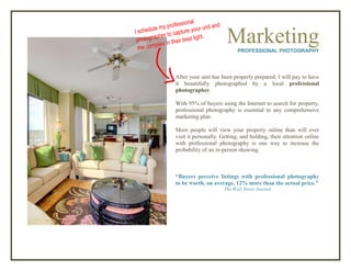 MarketingPROFESSIONAL PHOTOGRAPHY
After your unit has been properly prepared, I will pay to have
it beautifully photographed by a local professional
photographer.
With 95% of buyers using the Internet to search for property,
professional photography is essential to any comprehensive
marketing plan.
More people will view your property online than will ever
visit it personally. Getting, and holding, their attention online
with professional photography is one way to increase the
probability of an in-person showing.
“Buyers perceive listings with professional photography
to be worth, on average, 12% more than the actual price.”
The Wall Street Journal
 
