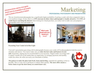MarketingPROFESSIONAL PHOTOGRAPHY AND PRESENTATION
The use of professional photography has a significantly higher probability of getting a condo sold when compared to bad or
even mediocre images. In fact, there is a 139% increase in clicks when a photograph is visually attractive. With 95% of
condo buyers searching the internet when looking for a beach purchase, you really want to make sure your property’s
photography looks clean and stands out.
Presenting Your Condo In Its Best Light
Your unit’s presentation goes along with its photography because your condo will be photographed in both the exterior
amenities and interior. You want to make sure you show the best value and features of your
unit. Sometimes, staging may be recommended or even necessary. Staged condos on average tend
to spend 2 months less in the market than un-staged units. In mortgage payments and monthly
condo fees alone, the seller can easily save thousands of dollars.
The point is to make the place look fresh, clean and inviting, connotatively speaking, as best as
possible. This is a sure way to get buyers to submit offers quickly. The more offers means a
better choice to get the most money at a much faster rate.
Which condo
would catch your
interest as a
buyer?
 
