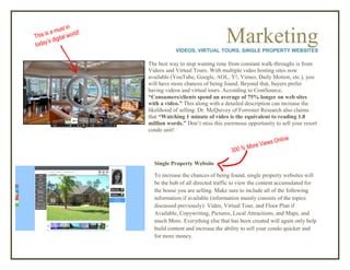 MarketingVIDEOS, VIRTUAL TOURS, SINGLE PROPERTY WEBSITES
The best way to stop wasting time from constant walk-throughs is from
Videos and Virtual Tours. With multiple video hosting sites now
available (YouTube, Google, AOL, Y!, Vimeo, Daily Motion, etc.), you
will have more chances of being found. Beyond that, buyers prefer
having videos and virtual tours. According to ComSource,
“Consumers/clients spend an average of 75% longer on web sites
with a video.” This along with a detailed description can increase the
likelihood of selling. Dr. McQuivey of Forrester Research also claims
that “Watching 1 minute of video is the equivalent to reading 1.8
million words.” Don’t miss this enormous opportunity to sell your resort
condo unit!
Single Property Website
To increase the chances of being found, single property websites will
be the hub of all directed traffic to view the content accumulated for
the house you are selling. Make sure to include all of the following
information if available (information mainly consists of the topics
discussed previously): Video, Virtual Tour, and Floor Plan if
Available, Copywriting, Pictures, Local Attractions, and Maps, and
much More. Everything else that has been created will again only help
build content and increase the ability to sell your condo quicker and
for more money.
 