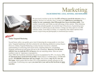 MarketingONLINE MARKETING: LOCAL, NATIONAL, AND WORLDWIDE
We previously touched on the fact that 95% of buyers search the internet to buy a
property, but now we well dive into it. If there are 1,000 buyers searching for
condos in your community, then 950 people have been searching online. That
number is powerful, and I help you take advantage of this statistic. After obtaining
copywriting and photographs, an essential step in the process of generating more
money fast is to effectively use the internet. Listings can find a spot in over 900
websites online. From MLS to Zillow, it is imperative that sellers optimize their
content (copywriting and photography as mentioned previously).
Online Targeted Marketing
Second home sellers can quickly grow tired of attracting the wrong people to view their
units. Targeted marketing is the best solution for only drawing attention to serious buyers.
However, Online Targeted Marketing is tricky because it involves a detailed
understanding of connecting with social circles, targeting behaviors, ad spending,
blogging, partnering up and being relevant in the community. However, it is the most
effective way to reach the 95% of buyers who are searching online. Here are some
numbers to put its’ importance in perspective.
Since 2008, the Facebook community has grown in population by 49%. As of now, 73%
of Americans have social network profiles which totals to a number above 220,000,000
people. 293,000,000 Americans also use Google. Out of those, only 91.5% view the
first page, which means that less than 10% of the population actually advances to the
second page. Confirming once again you must have your unit on the forefront of ALL
searches.
 