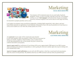 MarketingSOCIAL MEDIA MARKETING
Your property will be marketed extensively on social media, Facebook,
Instagram, Twitter, as well as YouTube, and other social sites. Your property
will have its own “Ad Campaign” on Facebook that will get your property
noticed by consumers targeted in the income and net worth range most likely
be interested in a property purchase such as yours.
I will market your property using several proven approaches, including highly-targeted ads, video, photos, and more.
Social Media represents an opportunity to reach hundreds of thousands of users who may be potential out of area buyers as
well as local residents on a site where they already spend a lot of time.
MarketingELECTRONIC EMAIL MARKETING
An e-postcard of your condo will be created and can be attached
to your email signature while your property is listed. These are convenient for
letting your friends, neighbors, church members, and co-workers know
of your upcoming property sale, as these people may know someone who
could be interested in your property.
Agent to agent email flyer notifications of your listing will be sent to approximately 2000 agents in two MLS systems.
Agent networking and continued correspondence is vital to getting the word out to another agent who may be working with
your intended buyer today.
Agent to Consumer email notifications are sent out by the MLS anytime a client has a saved search and your property
meets the criteria for that purchaser. My database alone has over 9000 consumers and may hold your potential buyer.
 