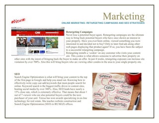 MarketingONLINE MARKETING: RETARGETING CAMPAIGNS AND SEO STRATEGIES
Retargeting Campaigns
Never lose a potential buyer again. Retargeting campaigns are the ultimate
way to bring back potential buyers who have once shown an interest in
your property. Have you ever been online, viewed something you were
interested in and decided not to buy? Only to later find ads along other
web pages displaying that product again? If so, you have been the subject
to a successful retargeting campaign.
Retargeting installs a ‘cookie’ on any customer who visits your content
site. This cookie is what allows someone to advertise their property on
other sites with the intent of bringing back the buyer to make an offer. In just 4 weeks, retargeting exposure can increase site
visitation by over 700%. Also this will bring buyers who are viewing other condos in the area to your single property site.
SEO
Search Engine Optimization is what will bring your content to the top
of the first page in Google and help you stand out. Knowing how to
effectively write copy can add keywords that most people search for
online. Keyword search is the biggest traffic driver to content sites,
beating social media by over 300%. Also, SEO leads have nearly a
15% close rate, which is extremely effective. That means that about 1
out of 7 viewers who are also potential buyers could be the next
purchaser of your unit. Teresa has won awards specializing in on-line
technology for real estate. She teaches website construction and
Search Engine Optimization (SEO) to RE/MAX offices.
 