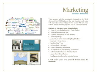 MarketingINTERNET MARKETING
Your property will be prominently featured in the MLS,
showcased on RE/MAX.com, the top franchise real estate
web site in the nation, and syndicated to over 900 real estate
website portals including top sites such as Zillow and Trulia.
Features of your showcased listing include:
 Up to 30 oversized photos in a Photo Gallery
 High-definition virtual tour
 Detailed descriptions of your property.
 Interactive Maps
 Aerial View of the Surrounding Neighborhood
 Interactive Street Views
 Satellite Map View
 A Drive Time Calculator
 Local Community Information
 An e-postcard of your property for your use
 A Printable Brochure for Potential Buyers
 Agent Open House Notices
 Lead generation forms for potential buyers
I will secure your own personal domain name for
marketing.
 