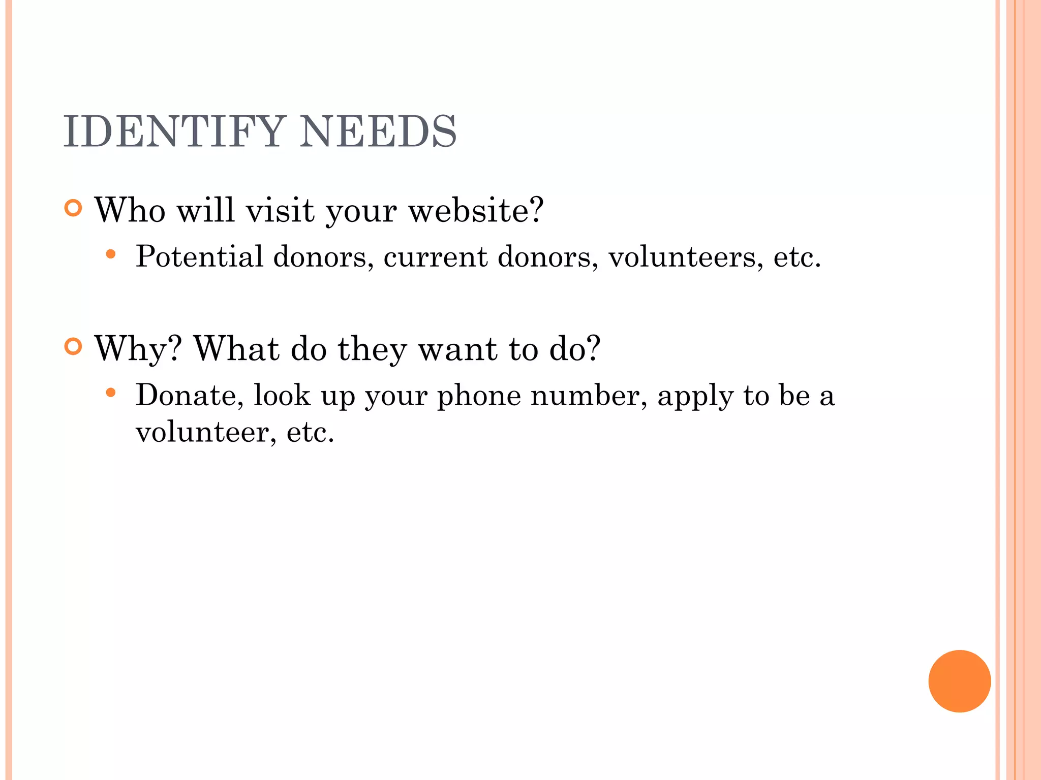 IDENTIFY NEEDS Who will visit your website? Potential donors, current donors, volunteers, etc. Why? What do they want to do? Donate, look up your phone number, apply to be a volunteer, etc. 