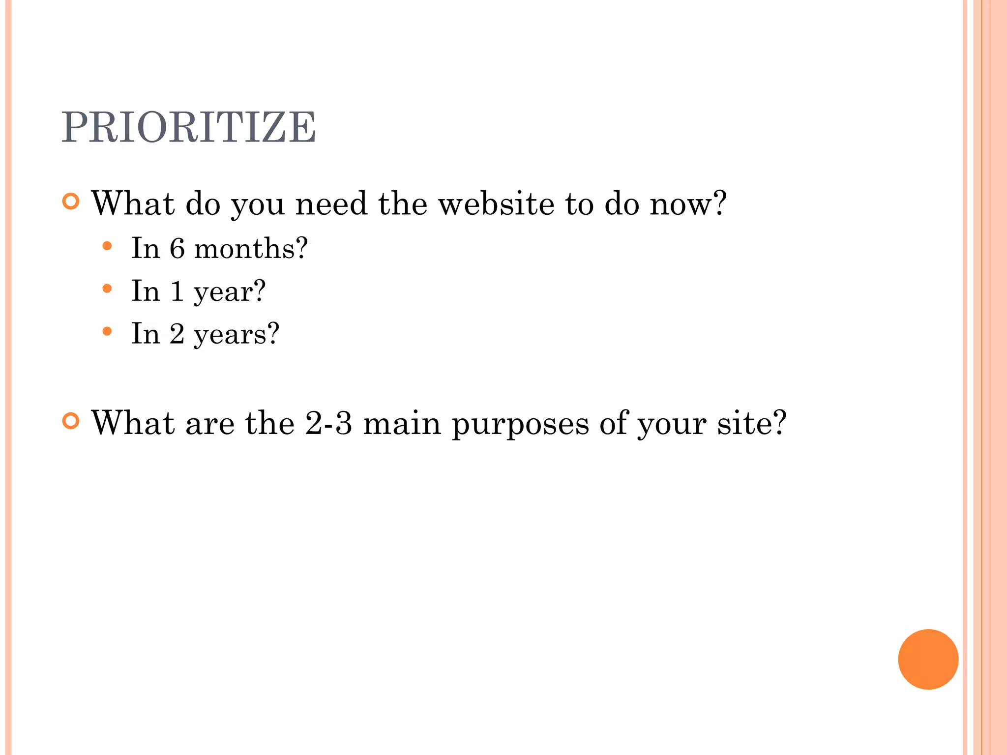 PRIORITIZE What do you need the website to do now? In 6 months? In 1 year? In 2 years? What are the 2-3 main purposes of your site? 