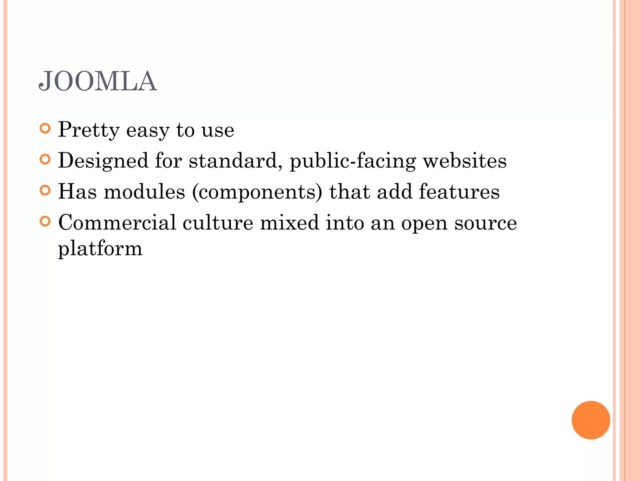 JOOMLA Pretty easy to use Designed for standard, public-facing websites Has modules (components) that add features Commercial culture mixed into an open source platform 