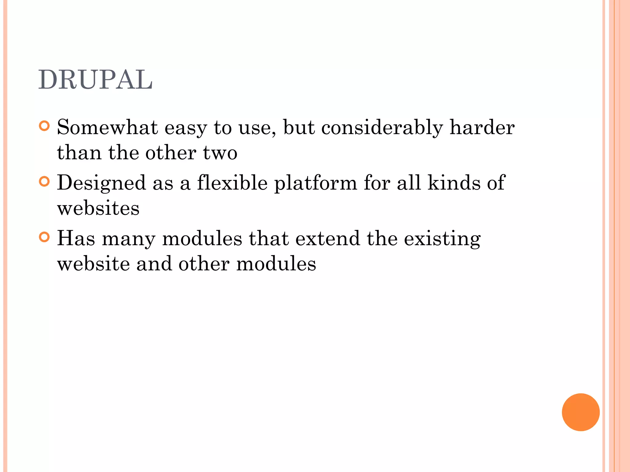 DRUPAL Somewhat easy to use, but considerably harder than the other two Designed as a flexible platform for all kinds of websites Has many modules that extend the existing website and other modules 