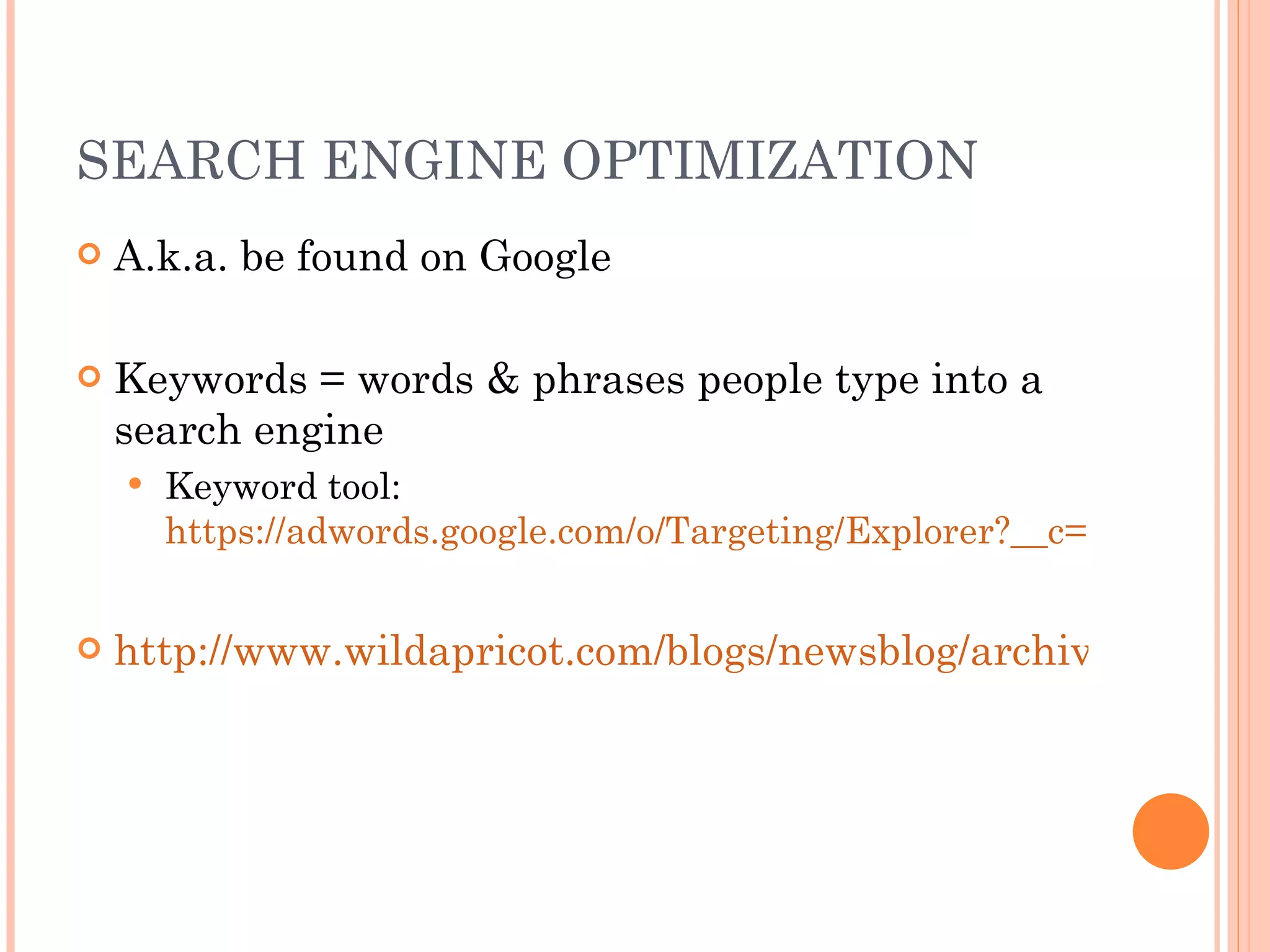 SEARCH ENGINE OPTIMIZATION A.k.a. be found on Google Keywords = words & phrases people type into a search engine Keyword tool:  https://adwords.google.com/o/Targeting/Explorer?__c=1000000000&__u=1000000000&__o=kt&ideaRequestType=KEYWORD_IDEAS#search.none http://www.wildapricot.com/blogs/newsblog/archive/2011/06/20/seo-keywords-for-small-non-profits.aspx 