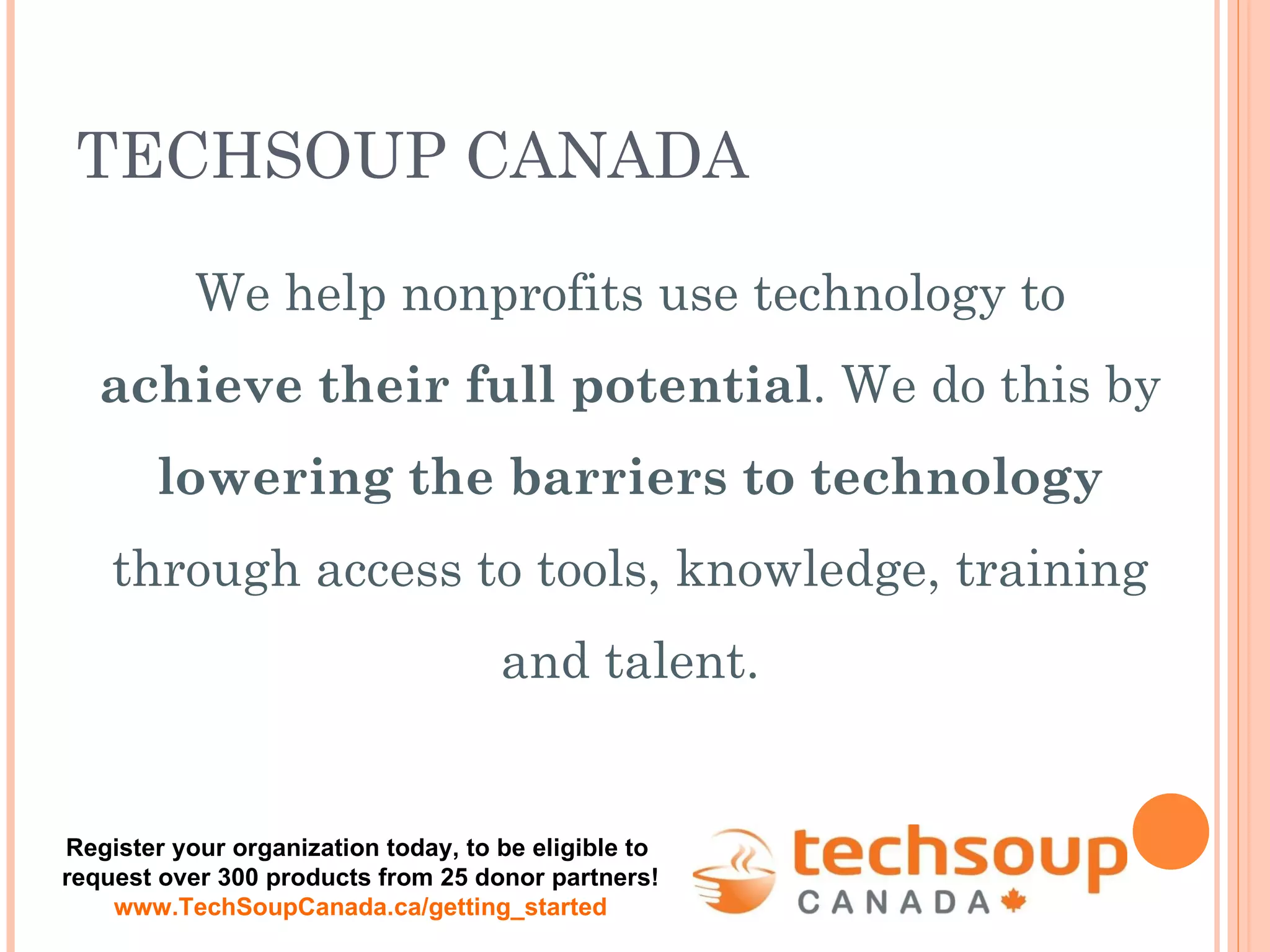 We help nonprofits use technology to  achieve their full potential . We do this by  lowering the barriers to technology  through access to tools, knowledge, training and talent. TECHSOUP CANADA Register your organization today, to be eligible to  request over 300 products from 25 donor partners! www.TechSoupCanada.ca/getting_started 