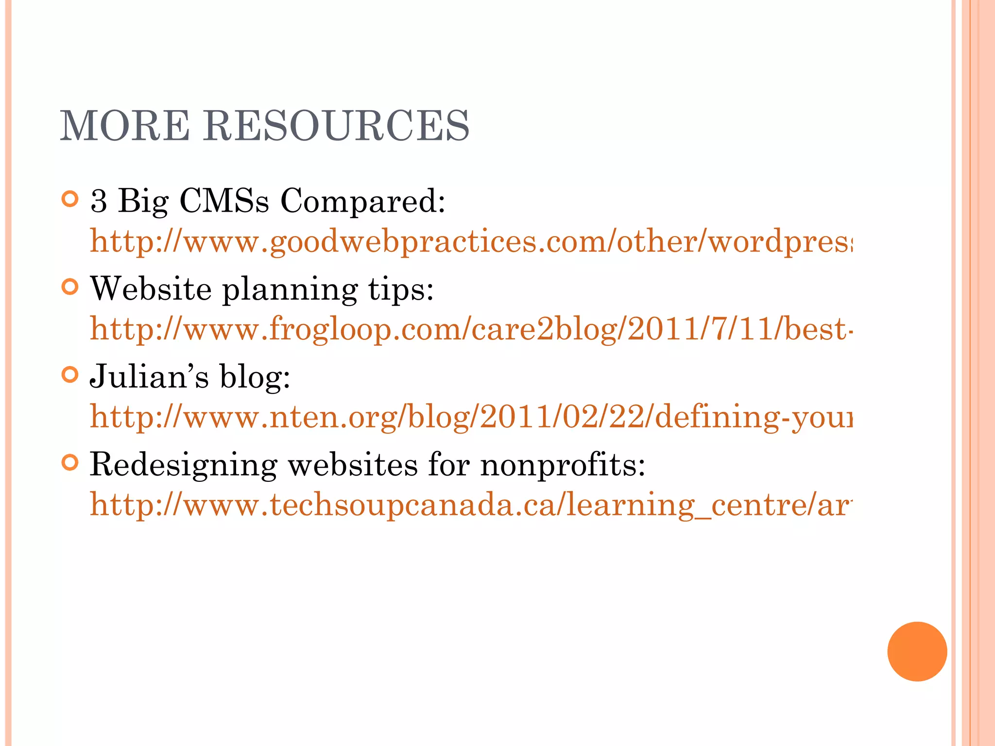 MORE RESOURCES 3 Big CMSs Compared:  http://www.goodwebpractices.com/other/wordpress-vs-joomla-vs-drupal.html Website planning tips:  http://www.frogloop.com/care2blog/2011/7/11/best-web-design-planning-tips.html Julian’s blog:  http://www.nten.org/blog/2011/02/22/defining-your-it-roles-project-management-process Redesigning websites for nonprofits:  http://www.techsoupcanada.ca/learning_centre/articles/tips_for_designing_nonprofit_website 