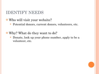IDENTIFY NEEDS Who will visit your website? Potential donors, current donors, volunteers, etc. Why? What do they want to do? Donate, look up your phone number, apply to be a volunteer, etc. 