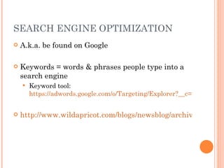 SEARCH ENGINE OPTIMIZATION A.k.a. be found on Google Keywords = words & phrases people type into a search engine Keyword tool:  https://adwords.google.com/o/Targeting/Explorer?__c=1000000000&__u=1000000000&__o=kt&ideaRequestType=KEYWORD_IDEAS#search.none http://www.wildapricot.com/blogs/newsblog/archive/2011/06/20/seo-keywords-for-small-non-profits.aspx 
