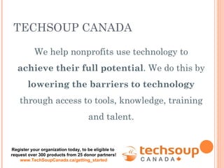 We help nonprofits use technology to  achieve their full potential . We do this by  lowering the barriers to technology  through access to tools, knowledge, training and talent. TECHSOUP CANADA Register your organization today, to be eligible to  request over 300 products from 25 donor partners! www.TechSoupCanada.ca/getting_started 