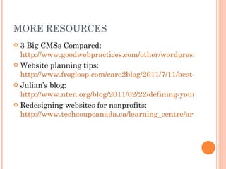 MORE RESOURCES 3 Big CMSs Compared:  http://www.goodwebpractices.com/other/wordpress-vs-joomla-vs-drupal.html Website planning tips:  http://www.frogloop.com/care2blog/2011/7/11/best-web-design-planning-tips.html Julian’s blog:  http://www.nten.org/blog/2011/02/22/defining-your-it-roles-project-management-process Redesigning websites for nonprofits:  http://www.techsoupcanada.ca/learning_centre/articles/tips_for_designing_nonprofit_website 
