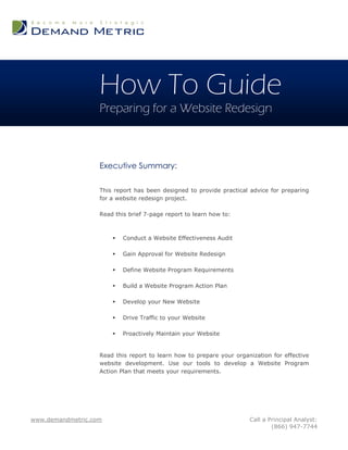 How To Guide
                   Preparing for a Website Redesign



                   Executive Summary:

                   This report has been designed to provide practical advice for preparing
                   for a website redesign project.

                   Read this brief 7-page report to learn how to:



                          Conduct a Website Effectiveness Audit

                          Gain Approval for Website Redesign

                          Define Website Program Requirements

                          Build a Website Program Action Plan

                          Develop your New Website

                          Drive Traffic to your Website

                          Proactively Maintain your Website


                   Read this report to learn how to prepare your organization for effective
                   website development. Use our tools to develop a Website Program
                   Action Plan that meets your requirements.




www.demandmetric.com                                                  Call a Principal Analyst:
                                                                              (866) 947-7744
 