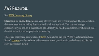 AWS Resources
See AWS Learning Library
Classroom or online Courses are very effective and are recommended. The materials in
these courses are vetted by Amazon and are kept updated. The courses can get
expensive if you are on a budget and are ideal if you need to complete certification in a
short time or if your employer is sponsoring.
There are many free courses listed there. Also check out the “AWS Certification Quiz
Show” content on the website - these cover a few questions in each show and discuss
each question in detail.
 